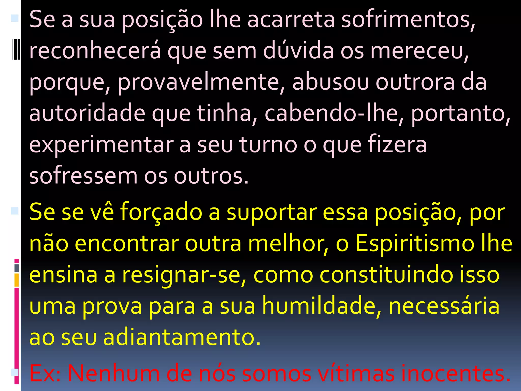 Se a sua posição lhe acarreta sofrimentos, reconhecerá que sem dúvida os mereceu, porque, provavelmente, abusou outrora da autoridade que tinha, cabendo-lhe, portanto, experimentar a seu turno o que fizera sofressem os outros. Se se vê forçado a suportar essa posição, por não encontrar outra melhor, o Espiritismo lhe ensina a resignar-se, como constituindo isso uma prova para a sua humildade, necessária ao seu adiantamento. Ex: Nenhum de nóssomosvítimasinocentes.