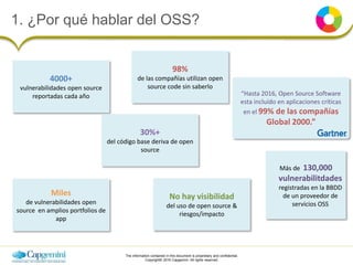 The information contained in this document is proprietary and confidential.
Copyright© 2016 Capgemini. All rights reserved.
1. ¿Por qué hablar del OSS?
4000+
vulnerabilidades open source
reportadas cada año
98%
de las compañías utilizan open
source code sin saberlo
“Hasta 2016, Open Source Software
esta incluído en aplicaciones críticas
en el 99% de las compañías
Global 2000.”
Miles
de vulnerabilidades open
source en amplios portfolios de
app
No hay visibilidad
del uso de open source &
riesgos/impacto
30%+
del código base deriva de open
source
Más de 130,000
vulnerabilitdades
registradas en la BBDD
de un proveedor de
servicios OSS
 