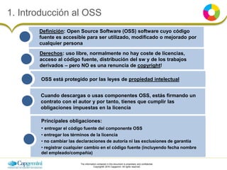 The information contained in this document is proprietary and confidential.
Copyright© 2016 Capgemini. All rights reserved.
1. Introducción al OSS
OSS está protegido por las leyes de propiedad intelectual
Cuando descargas o usas componentes OSS, estás firmando un
contrato con el autor y por tanto, tienes que cumplir las
obligaciones impuestas en la licencia
Derechos: uso libre, normalmente no hay coste de licencias,
acceso al código fuente, distribución del sw y de los trabajos
derivados – pero NO es una renuncia de copyright!
Principales obligaciones:
• entregar el código fuente del componente OSS
• entregar los términos de la licencia
• no cambiar las declaraciones de autoría ni las exclusiones de garantía
• registrar cualquier cambio en el código fuente (incluyendo fecha nombre
del empleado/compañía)
Definición: Open Source Software (OSS) software cuyo código
fuente es accesible para ser utilizado, modificado o mejorado por
cualquier persona
 