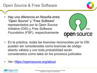 The information contained in this document is proprietary and confidential.
Copyright© 2016 Capgemini. All rights reserved.
Open Source & Free Software
• Hay una diferencia en filosofía entre
“Open Source” y “Free Software”
representados por la Open Source
Initiative (OSI) y Free Software
Foundation (FSF), respectivamente
• En la práctica, todas las licencias reconocidas por la OSI
pueden ser consideradas como licencias de código
abierto válidos y con toda probabilidad serán
considerados como tales en los procesos judiciales
• Ver: https://opensource.org/about
 