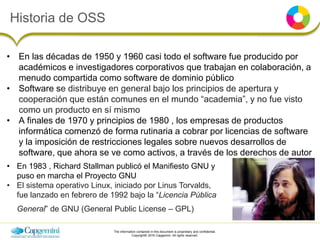 The information contained in this document is proprietary and confidential.
Copyright© 2016 Capgemini. All rights reserved.
Historia de OSS
• En las décadas de 1950 y 1960 casi todo el software fue producido por
académicos e investigadores corporativos que trabajan en colaboración, a
menudo compartida como software de dominio público
• Software se distribuye en general bajo los principios de apertura y
cooperación que están comunes en el mundo “academia”, y no fue visto
como un producto en sí mismo
• A finales de 1970 y principios de 1980 , los empresas de productos
informática comenzó de forma rutinaria a cobrar por licencias de software
y la imposición de restricciones legales sobre nuevos desarrollos de
software, que ahora se ve como activos, a través de los derechos de autor
• En 1983 , Richard Stallman publicó el Manifiesto GNU y
puso en marcha el Proyecto GNU
• El sistema operativo Linux, iniciado por Linus Torvalds,
fue lanzado en febrero de 1992 bajo la “Licencia Pública
General” de GNU (General Public License – GPL)
 