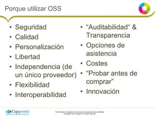 The information contained in this document is proprietary and confidential.
Copyright© 2016 Capgemini. All rights reserved.
Porque utilizar OSS
• Seguridad
• Calidad
• Personalización
• Libertad
• Independencia (de
un único proveedor)
• Flexibilidad
• Interoperabilidad
• “Auditabilidad“ &
Transparencia
• Opciones de
asistencia
• Costes
• “Probar antes de
comprar”
• Innovación
 