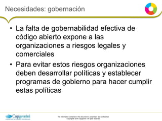 The information contained in this document is proprietary and confidential.
Copyright© 2016 Capgemini. All rights reserved.
Necesidades: gobernación
• La falta de gobernabilidad efectiva de
código abierto expone a las
organizaciones a riesgos legales y
comerciales
• Para evitar estos riesgos organizaciones
deben desarrollar políticas y establecer
programas de gobierno para hacer cumplir
estas políticas
 