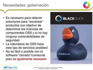 The information contained in this document is proprietary and confidential.
Copyright© 2016 Capgemini. All rights reserved.
Necesidades: gobernación
• Es necesario para obtener
soluciones para “escanear”
productos con objetivo de
determinar los licencias de
componentes OSS y si no hay
ninguna vulnerabilidades de
seguridad
• La naturaleza de OSS hace
este tipo de servicios posibles!
• No es fácil o posible con el
software “cerrado”/comercial
pero es igualmente necesario
 