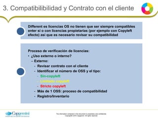 The information contained in this document is proprietary and confidential.
Copyright© 2016 Capgemini. All rights reserved.
3. Compatibilibilidad y Contrato con el cliente
Different es licencias OS no tienen que ser siempre compatibles
enter sí o con licencias propietarias (por ejemplo con Copyleft
efecto) así que es necesario revisar su compatibilidad
Proceso de verificación de licencias:
• ¿Uso externo o interno?
– Externo:
- Revisar contrato con el cliente
- Identificar el número de OSS y el tipo:
- Sin-copyleft
- Limitado copyleft
- Stricto copyleft
- Más de 1 OSS: proceso de compatibilidad
- Registro/Inventario
 