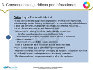 The information contained in this document is proprietary and confidential.
Copyright© 2016 Capgemini. All rights reserved.
3. Consecuencias jurídicas por infracciones
Civiles: Ley de Propiedad Intelectual
• Cese actividad ilícita: suspensión explotación, prohibición de reanudarla,
retirada de ejemplares ilícitos y su destrucción (excepto los adquiridos de buena
fe para uso personal), inutilización y destrucción de moldes, negativos…,
precinto de aparatos para impedir la comunicación.
• Indemnización daños y perjuicios: a elección del perjudicado:
– Beneficio obtenido presumiblemente sin utilización ilícita
– Remuneración que hubiera percibido de haber autorizado la explotación
– Gastos investigación
– Daño moral: sin necesidad de perjuicio económico
• Instar la publicación de la resolución a costa del demandado
•Plazo: 5 años desde que el perjudicado pudo ejercitarla
• Medidas cautelares: intervención y depósito de ingresos; suspensión actividad;
secuestro ejemplares; embargo equipos, aparatos y materiales.
• Medidas cautelares y suspensión servicios a los intermediarios
 
