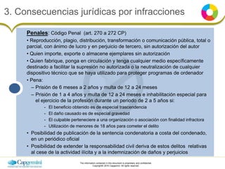 The information contained in this document is proprietary and confidential.
Copyright© 2016 Capgemini. All rights reserved.
3. Consecuencias jurídicas por infracciones
Penales: Código Penal (art. 270 a 272 CP)
• Reproducción, plagio, distribución, transformación o comunicación pública, total o
parcial, con ánimo de lucro y en perjuicio de tercero, sin autorización del autor
• Quien importe, exporte o almacene ejemplares sin autorización
• Quien fabrique, ponga en circulación y tenga cualquier medio específicamente
destinado a facilitar la supresión no autorizada o la neutralización de cualquier
dispositivo técnico que se haya utilizado para proteger programas de ordenador
• Pena:
– Prisión de 6 meses a 2 años y multa de 12 a 24 meses
– Prisión de 1 a 4 años y multa de 12 a 24 meses e inhabilitación especial para
el ejercicio de la profesión durante un periodo de 2 a 5 años si:
- El beneficio obtenido es de especial trascendencia
- El daño causado es de especial gravedad
- El culpable perteneciere a una organización o asociación con finalidad infractora
- Utilización de menores de 18 años para cometer el delito
• Posibilidad de publicación de la sentencia condenatoria a costa del condenado,
en un periódico oficial
• Posibilidad de extender la responsabilidad civil deriva de estos delitos relativas
al cese de la actividad ilícita y a la indemnización de daños y perjuicios
 