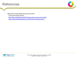 The information contained in this document is proprietary and confidential.
Copyright© 2016 Capgemini. All rights reserved.
• Black Duck & North Bridge Survey 2015 & 2016:
The Future of Open Source
http://www.northbridge.com/2015-future-open-source-survey-results
https://www.blackducksoftware.com/2016-future-of-open-source
Referencias
 