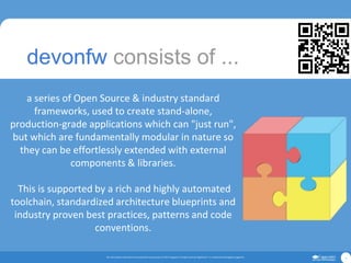 The informationcontainedin this presentationis proprietary.© 2017 Capgemini.All rightsreserved.Rightshore® is a trademark belongingto Capgemini. 8
a series of Open Source & industry standard
frameworks, used to create stand-alone,
production-grade applications which can "just run",
but which are fundamentally modular in nature so
they can be effortlessly extended with external
components & libraries.
This is supported by a rich and highly automated
toolchain, standardized architecture blueprints and
industry proven best practices, patterns and code
conventions.
devonfw consists of ...
 