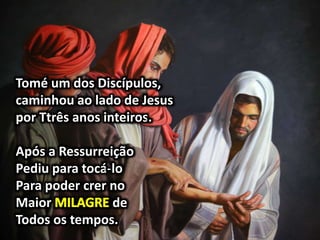 Tomé um dos Discípulos,
caminhou ao lado de Jesus
por Ttrês anos inteiros.
Após a Ressurreição
Pediu para tocá-lo
Para poder crer no
Maior de
Todos os tempos.
 