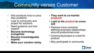 Community verses Customer
• Will contribute time to solve
their problems
• Look to community and
project for solutions
• Need guidance and tool
support
• Become technology
evangelists
• Become knowledgeable
experts
• Make your solution sticky
• They want to co-market
products
• Look to the product to cross-
sell
• Partners have contracts
defining business relationships
around products/services
• Community/project is a test for
product
• May participate in community
 
