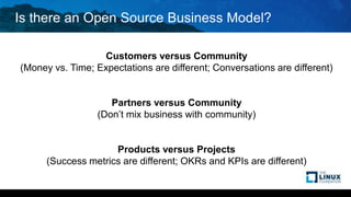 Is there an Open Source Business Model?
Customers versus Community
(Money vs. Time; Expectations are different; Conversations are different)
Partners versus Community
(Don’t mix business with community)
Products versus Projects
(Success metrics are different; OKRs and KPIs are different)
 