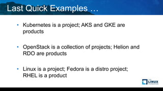Last Quick Examples …
• Kubernetes is a project; AKS and GKE are
products
• OpenStack is a collection of projects; Helion and
RDO are products
• Linux is a project; Fedora is a distro project;
RHEL is a product
 