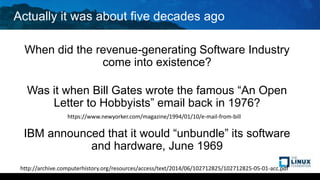 Actually it was about five decades ago
When did the revenue-generating Software Industry
come into existence?
Was it when Bill Gates wrote the famous “An Open
Letter to Hobbyists” email back in 1976?
IBM announced that it would “unbundle” its software
and hardware, June 1969
http://archive.computerhistory.org/resources/access/text/2014/06/102712825/102712825-05-01-acc.pdf
https://www.newyorker.com/magazine/1994/01/10/e-mail-from-bill
 