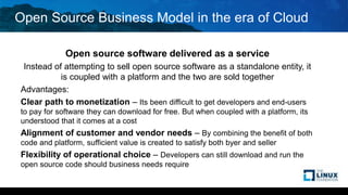 Open Source Business Model in the era of Cloud
Open source software delivered as a service
Instead of attempting to sell open source software as a standalone entity, it
is coupled with a platform and the two are sold together
Advantages:
Clear path to monetization – Its been difficult to get developers and end-users
to pay for software they can download for free. But when coupled with a platform, its
understood that it comes at a cost
Alignment of customer and vendor needs – By combining the benefit of both
code and platform, sufficient value is created to satisfy both byer and seller
Flexibility of operational choice – Developers can still download and run the
open source code should business needs require
 