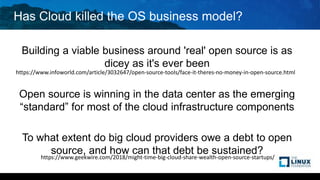 Has Cloud killed the OS business model?
Building a viable business around 'real' open source is as
dicey as it's ever been
Open source is winning in the data center as the emerging
“standard” for most of the cloud infrastructure components
To what extent do big cloud providers owe a debt to open
source, and how can that debt be sustained?
https://www.infoworld.com/article/3032647/open-source-tools/face-it-theres-no-money-in-open-source.html
https://www.geekwire.com/2018/might-time-big-cloud-share-wealth-open-source-startups/
 