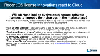 Recent OS license innovations react to Cloud
Will startups look to evolve open source software
licenses to improve their chances in the marketplace?
Balancing the availability of code that characterizes open source with the need to monetize
the software to continue its development
“Fair Source License”– Allows everyone to see the source code and makes the software
free to use for a limited number of users in your organization (March 2016)
“Business Source License" – Usage above a specified level requires a vendor license until
the Change Date, at which point all usage becomes free (August 2016)
“Community License” – Customers are asked to follow an “honor system.” In registering to
use the software, they are agreeing to abide by the CCL (January 2017)
“Commons Clause” – Applies a narrow, minimal-form commercial restriction on top of an
existing open source license to transition the project to a source-availability licensing scheme
(May 2018)
 