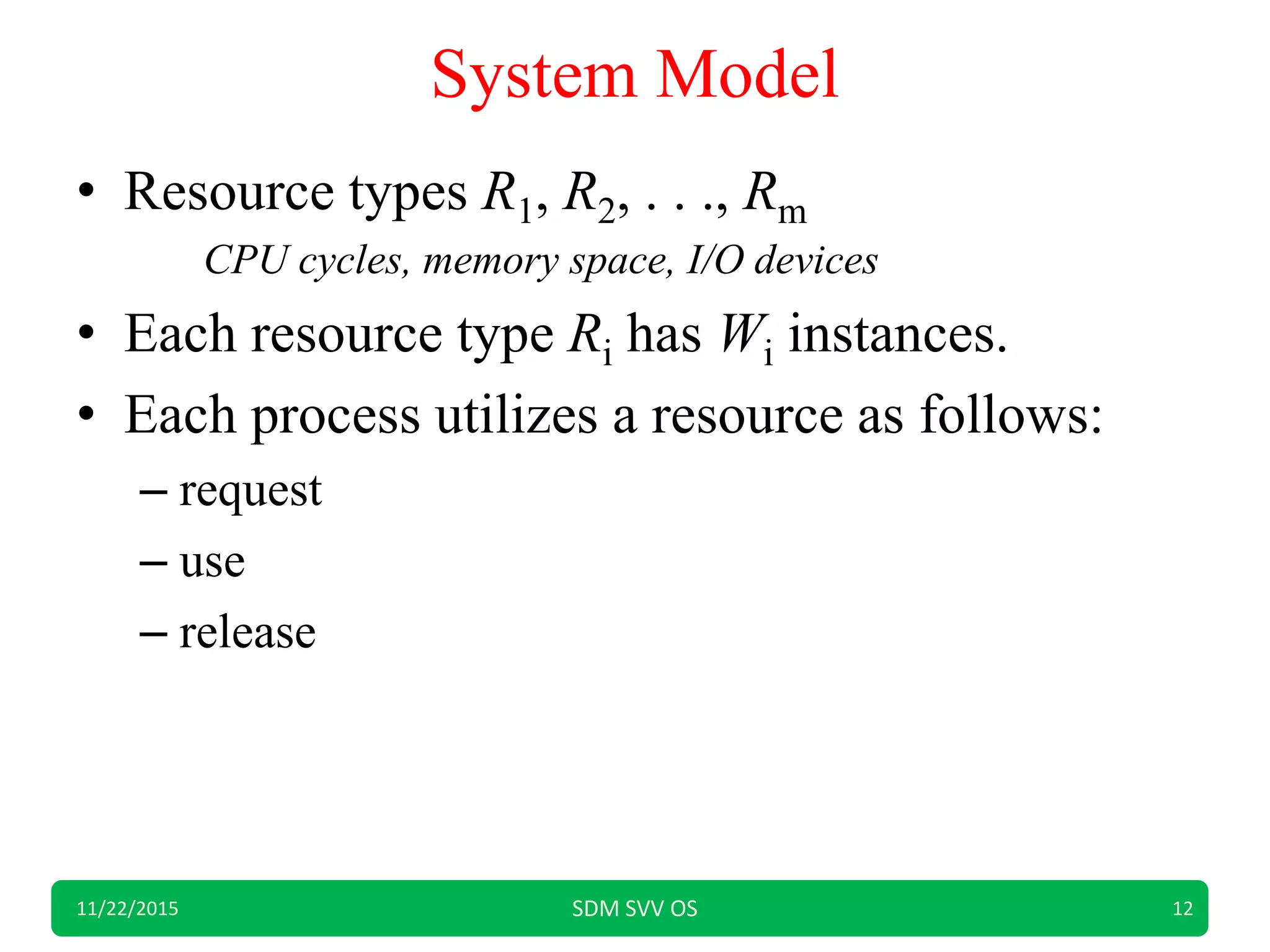 System Model
• Resource types R1, R2, . . ., Rm
CPU cycles, memory space, I/O devices
• Each resource type Ri has Wi instances.
• Each process utilizes a resource as follows:
– request
– use
– release
11/22/2015 SDM SVV OS 12
 