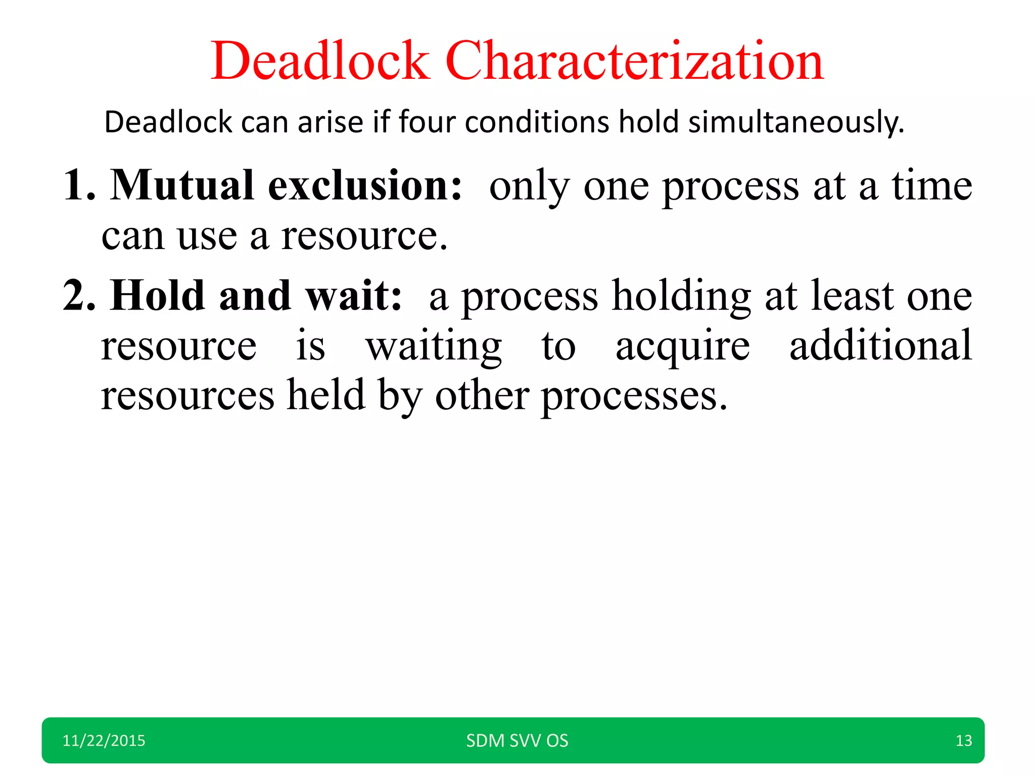 Deadlock Characterization
1. Mutual exclusion: only one process at a time
can use a resource.
2. Hold and wait: a process holding at least one
resource is waiting to acquire additional
resources held by other processes.
11/22/2015 SDM SVV OS 13
Deadlock can arise if four conditions hold simultaneously.
 