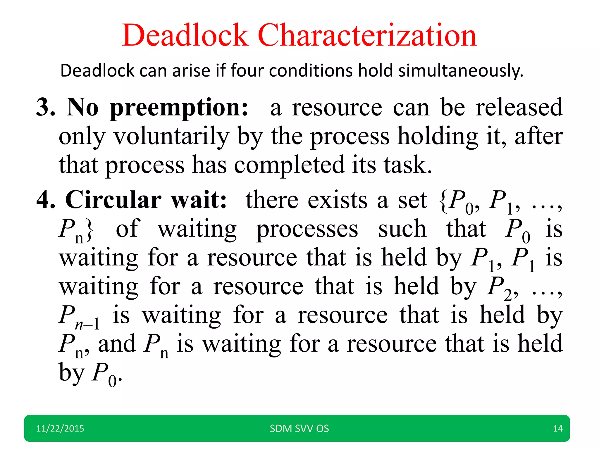Deadlock Characterization
3. No preemption: a resource can be released
only voluntarily by the process holding it, after
that process has completed its task.
4. Circular wait: there exists a set {P0, P1, …,
Pn} of waiting processes such that P0 is
waiting for a resource that is held by P1, P1 is
waiting for a resource that is held by P2, …,
Pn–1 is waiting for a resource that is held by
Pn, and Pn is waiting for a resource that is held
by P0.
11/22/2015 SDM SVV OS 14
Deadlock can arise if four conditions hold simultaneously.
 