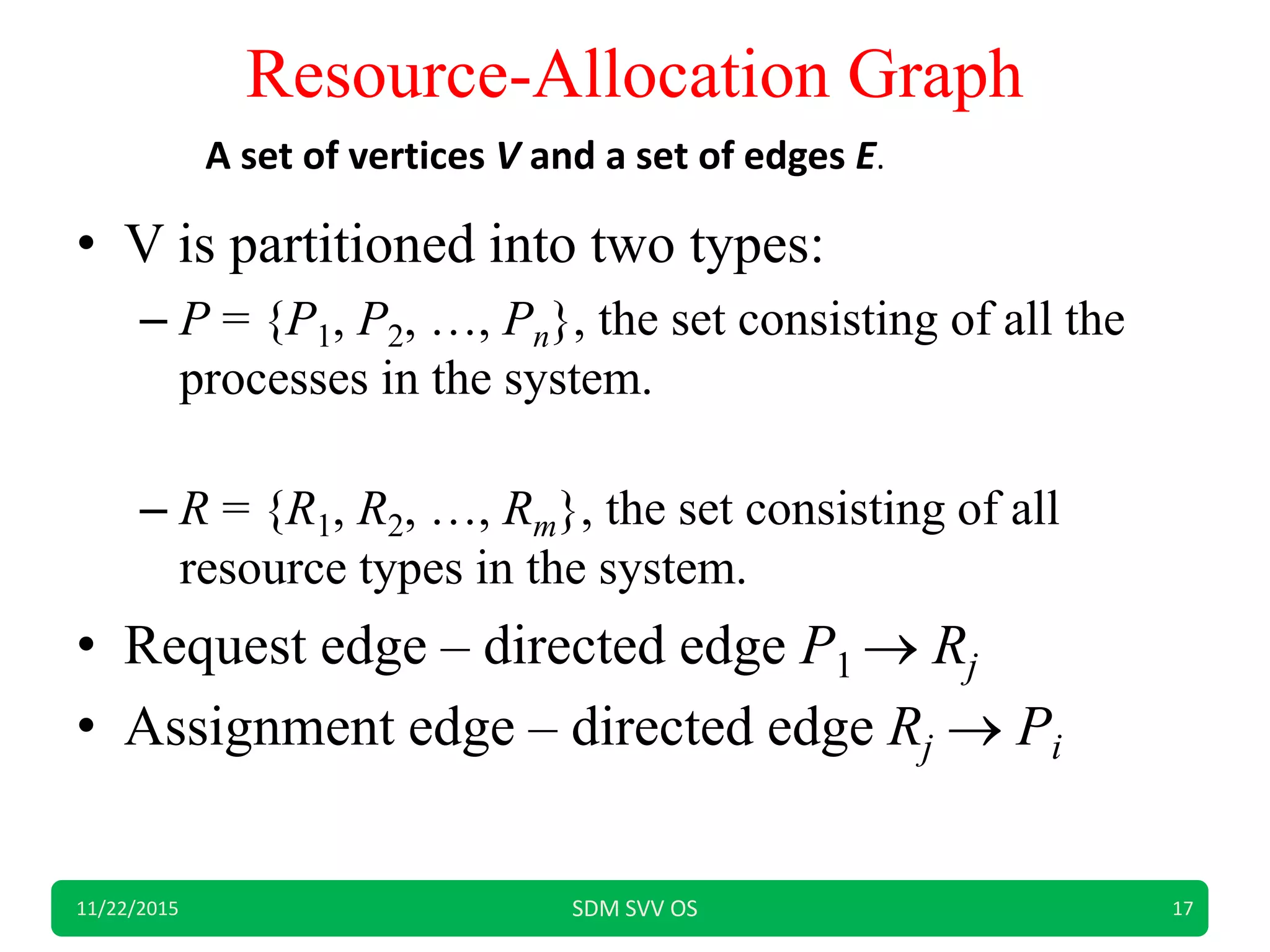 Resource-Allocation Graph
• V is partitioned into two types:
– P = {P1, P2, …, Pn}, the set consisting of all the
processes in the system.
– R = {R1, R2, …, Rm}, the set consisting of all
resource types in the system.
• Request edge – directed edge P1  Rj
• Assignment edge – directed edge Rj  Pi
11/22/2015 SDM SVV OS 17
A set of vertices V and a set of edges E.
 
