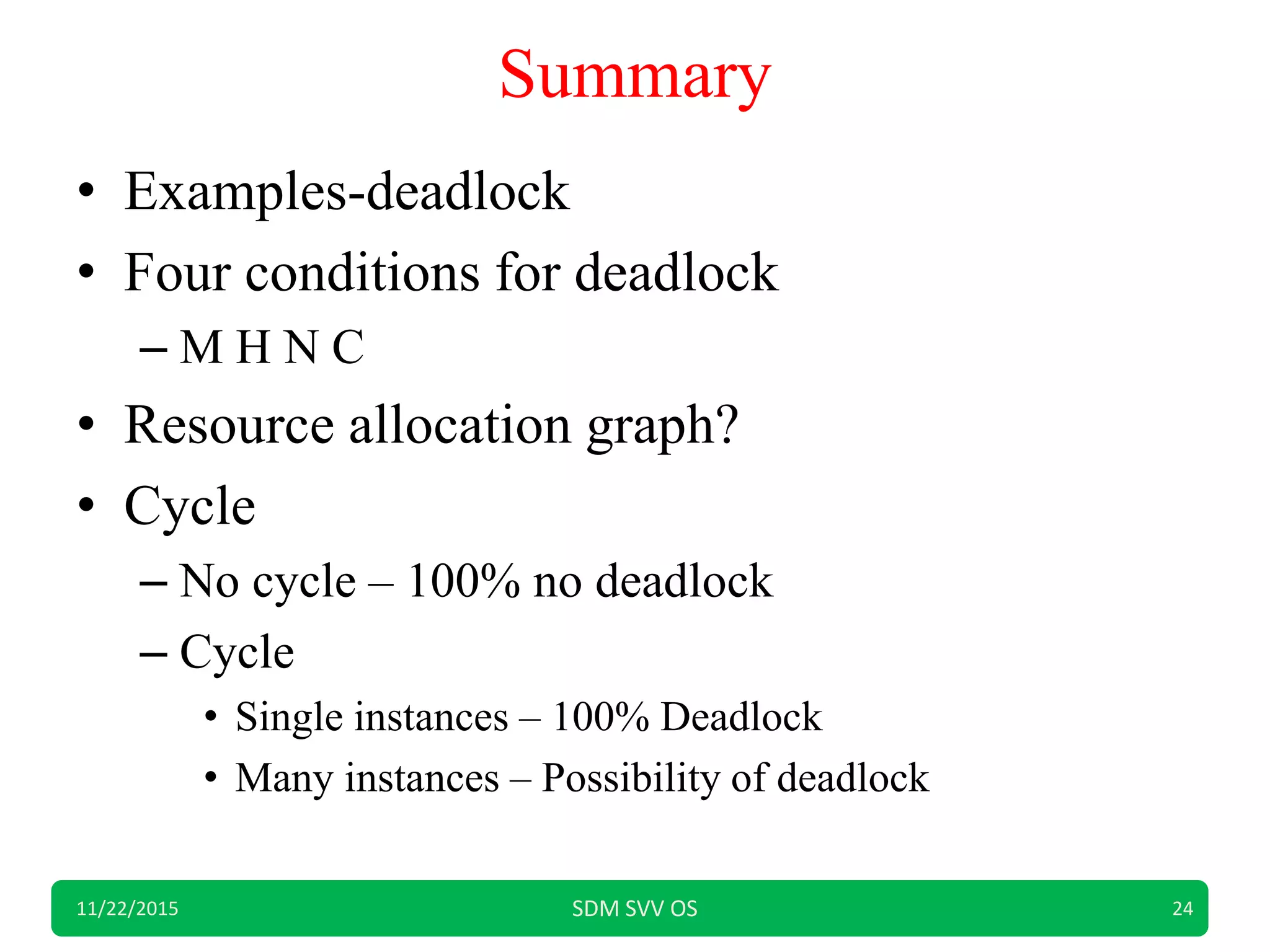 Summary
• Examples-deadlock
• Four conditions for deadlock
– M H N C
• Resource allocation graph?
• Cycle
– No cycle – 100% no deadlock
– Cycle
• Single instances – 100% Deadlock
• Many instances – Possibility of deadlock
11/22/2015 SDM SVV OS 24
 