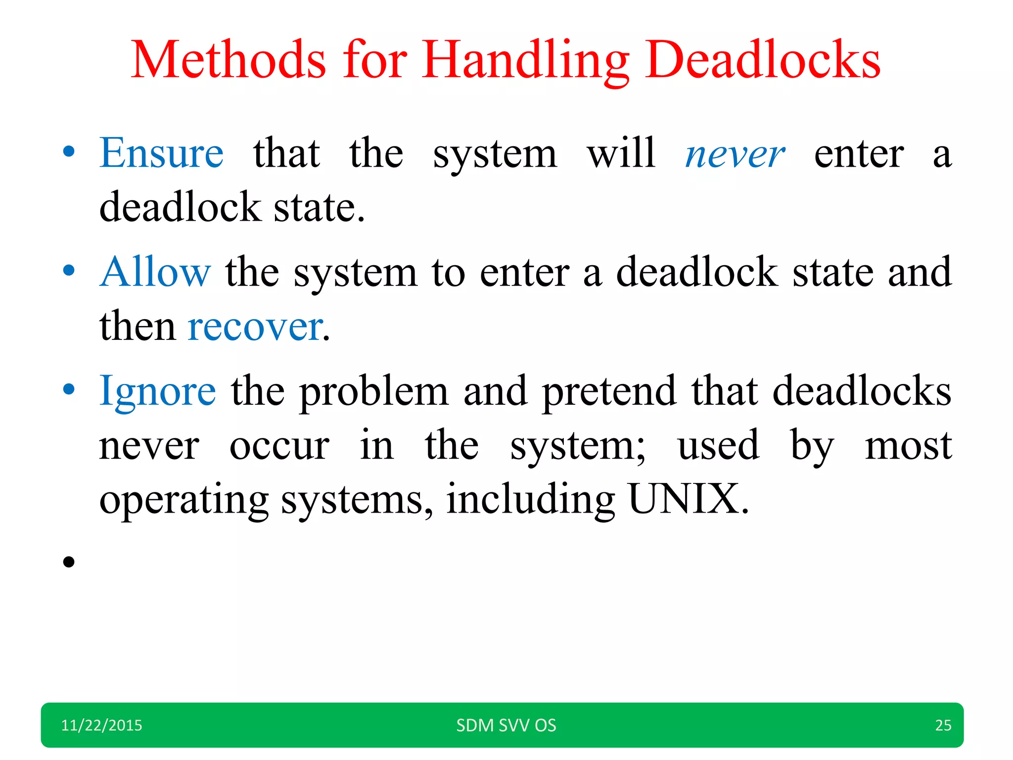 Methods for Handling Deadlocks
• Ensure that the system will never enter a
deadlock state.
• Allow the system to enter a deadlock state and
then recover.
• Ignore the problem and pretend that deadlocks
never occur in the system; used by most
operating systems, including UNIX.
•
11/22/2015 SDM SVV OS 25
 
