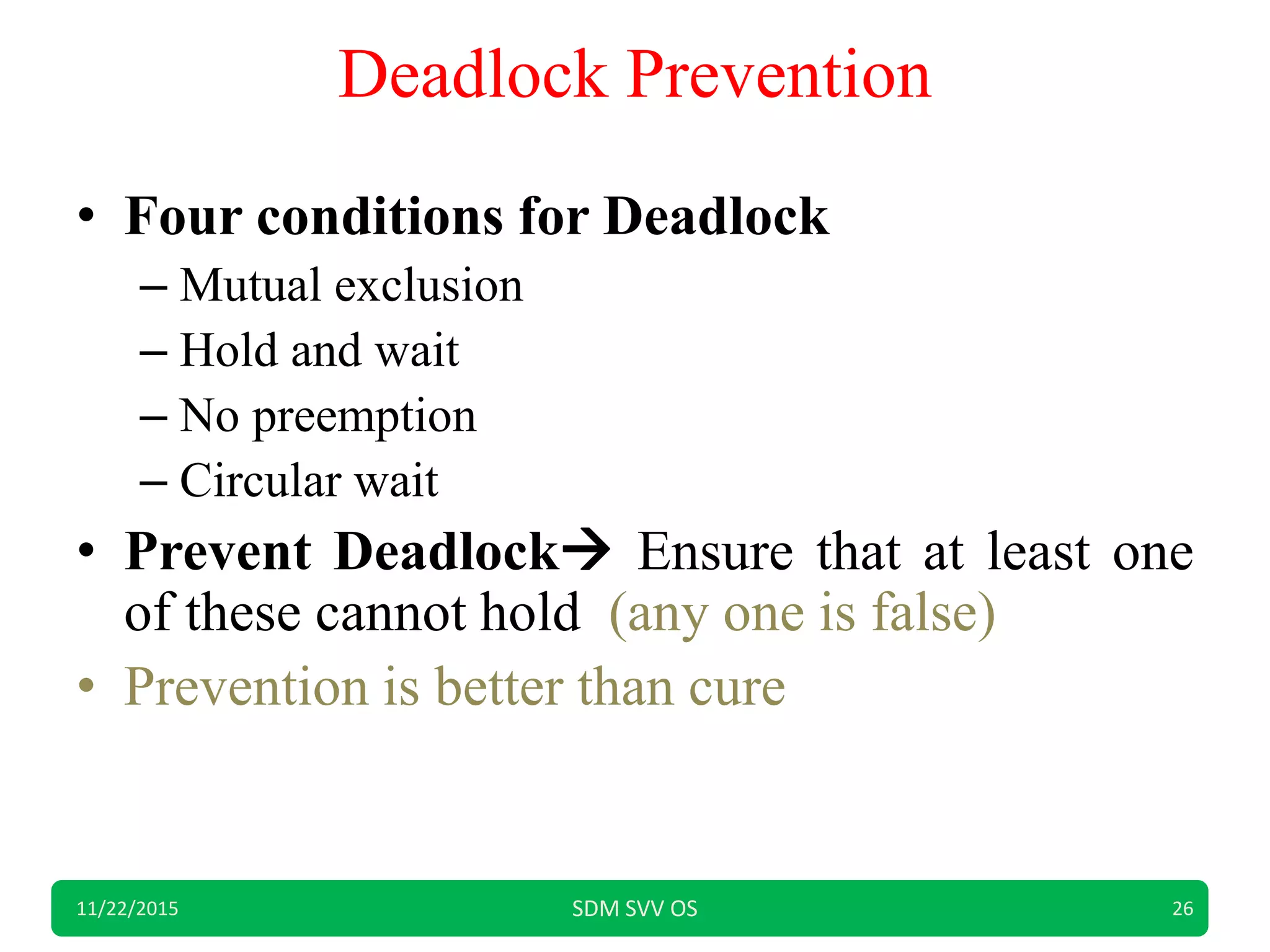 Deadlock Prevention
• Four conditions for Deadlock
– Mutual exclusion
– Hold and wait
– No preemption
– Circular wait
• Prevent Deadlock Ensure that at least one
of these cannot hold (any one is false)
• Prevention is better than cure
11/22/2015 SDM SVV OS 26
 
