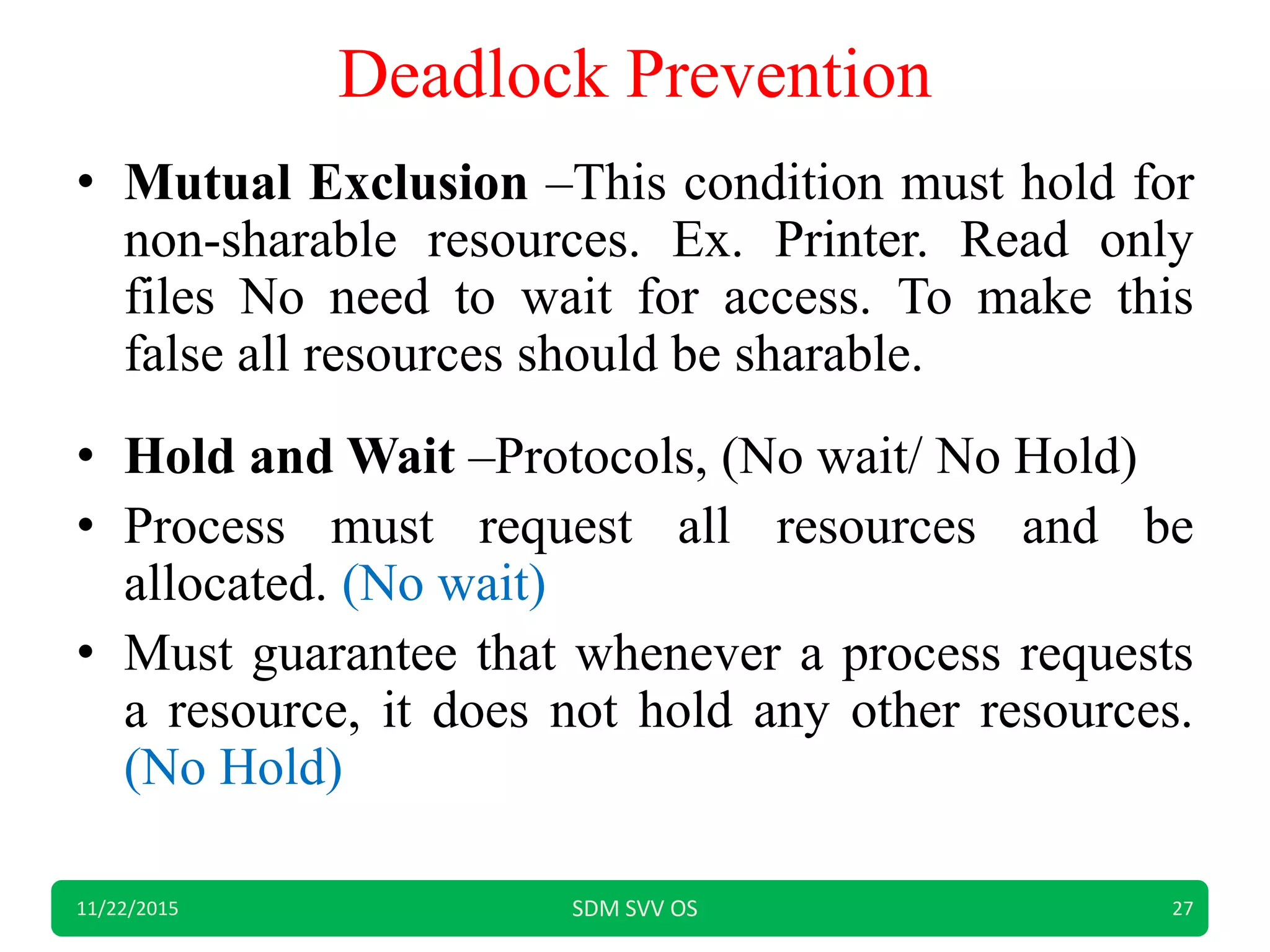 Deadlock Prevention
• Mutual Exclusion –This condition must hold for
non-sharable resources. Ex. Printer. Read only
files No need to wait for access. To make this
false all resources should be sharable.
• Hold and Wait –Protocols, (No wait/ No Hold)
• Process must request all resources and be
allocated. (No wait)
• Must guarantee that whenever a process requests
a resource, it does not hold any other resources.
(No Hold)
11/22/2015 SDM SVV OS 27
 