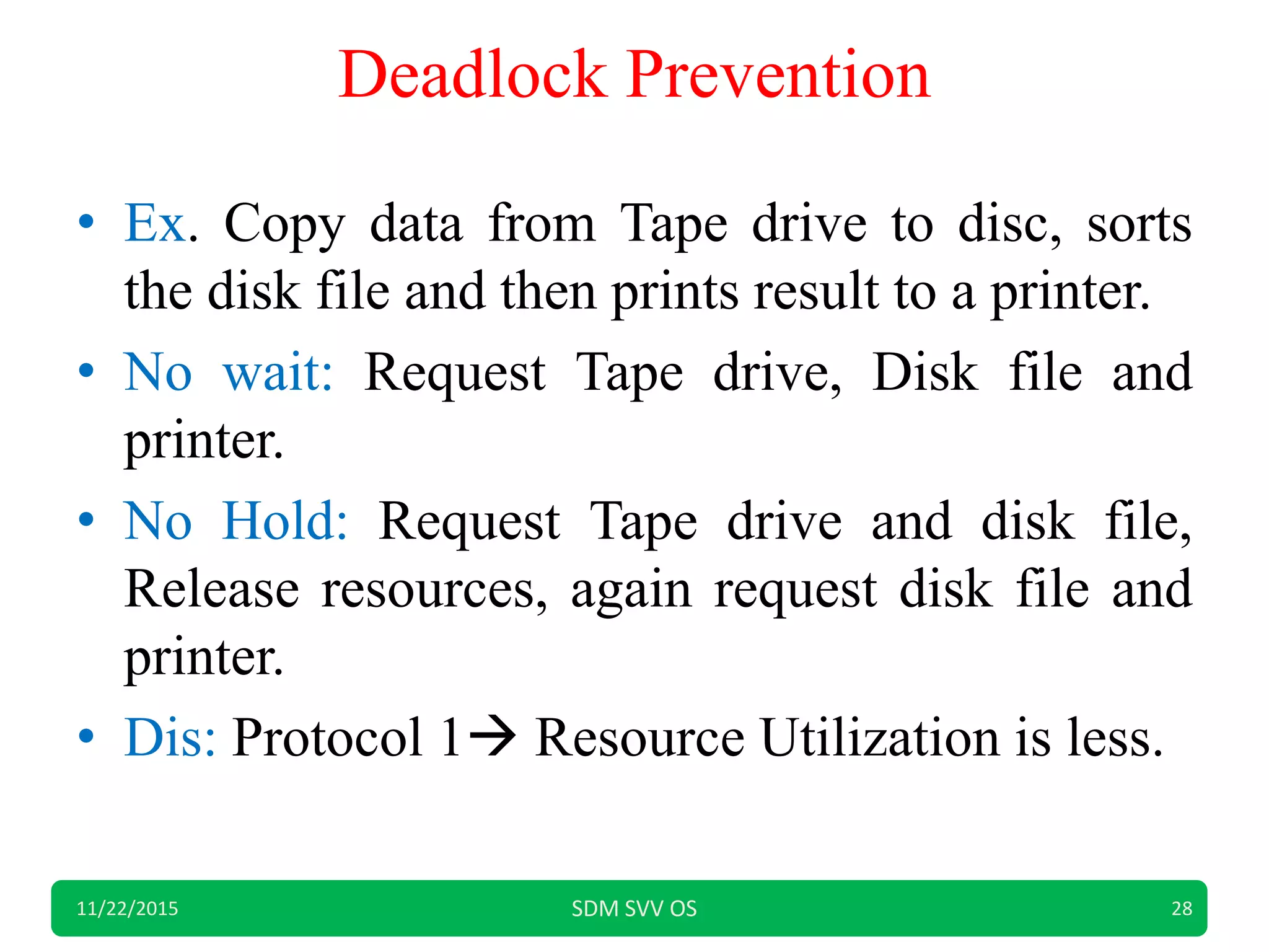 Deadlock Prevention
• Ex. Copy data from Tape drive to disc, sorts
the disk file and then prints result to a printer.
• No wait: Request Tape drive, Disk file and
printer.
• No Hold: Request Tape drive and disk file,
Release resources, again request disk file and
printer.
• Dis: Protocol 1 Resource Utilization is less.
11/22/2015 SDM SVV OS 28
 
