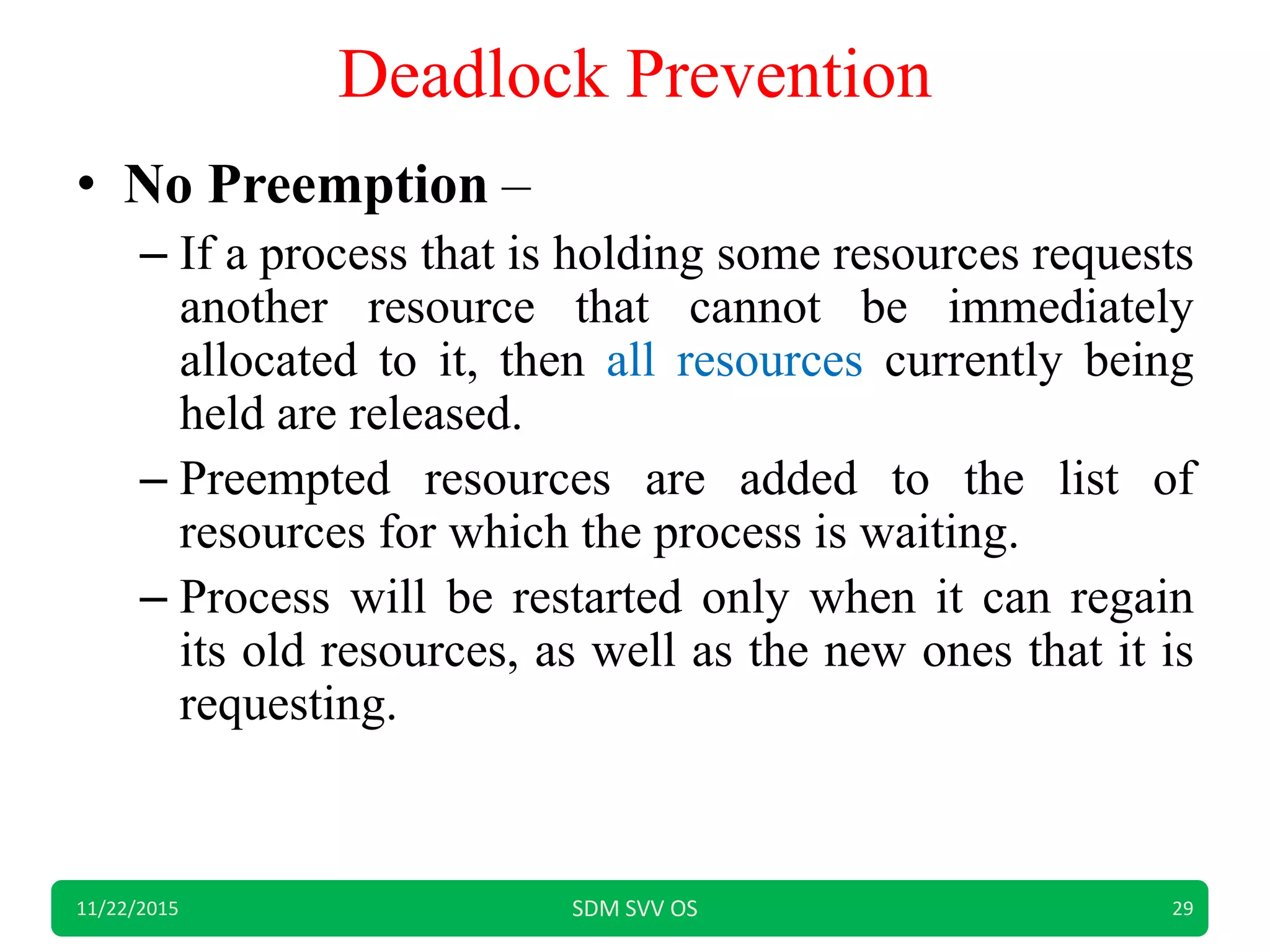 Deadlock Prevention
• No Preemption –
– If a process that is holding some resources requests
another resource that cannot be immediately
allocated to it, then all resources currently being
held are released.
– Preempted resources are added to the list of
resources for which the process is waiting.
– Process will be restarted only when it can regain
its old resources, as well as the new ones that it is
requesting.
11/22/2015 SDM SVV OS 29
 
