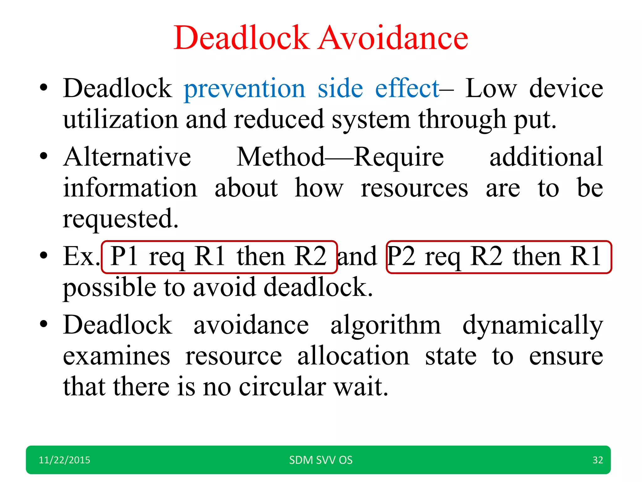 Deadlock Avoidance
• Deadlock prevention side effect– Low device
utilization and reduced system through put.
• Alternative Method—Require additional
information about how resources are to be
requested.
• Ex. P1 req R1 then R2 and P2 req R2 then R1
possible to avoid deadlock.
• Deadlock avoidance algorithm dynamically
examines resource allocation state to ensure
that there is no circular wait.
11/22/2015 SDM SVV OS 32
 