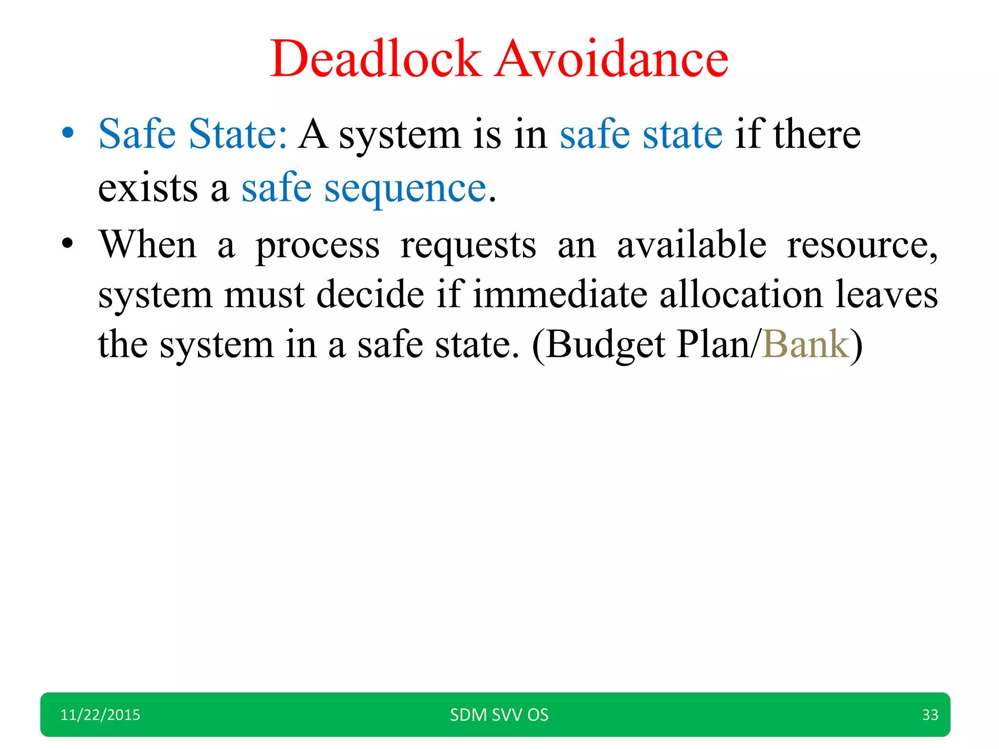 Deadlock Avoidance
• Safe State: A system is in safe state if there
exists a safe sequence.
• When a process requests an available resource,
system must decide if immediate allocation leaves
the system in a safe state. (Budget Plan/Bank)
11/22/2015 SDM SVV OS 33
 
