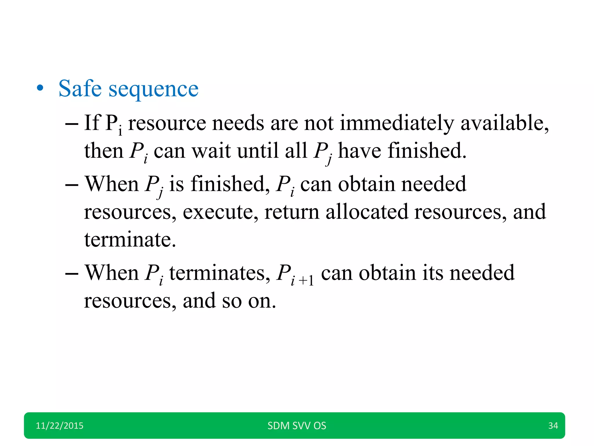 • Safe sequence
– If Pi resource needs are not immediately available,
then Pi can wait until all Pj have finished.
– When Pj is finished, Pi can obtain needed
resources, execute, return allocated resources, and
terminate.
– When Pi terminates, Pi +1 can obtain its needed
resources, and so on.
11/22/2015 SDM SVV OS 34
 