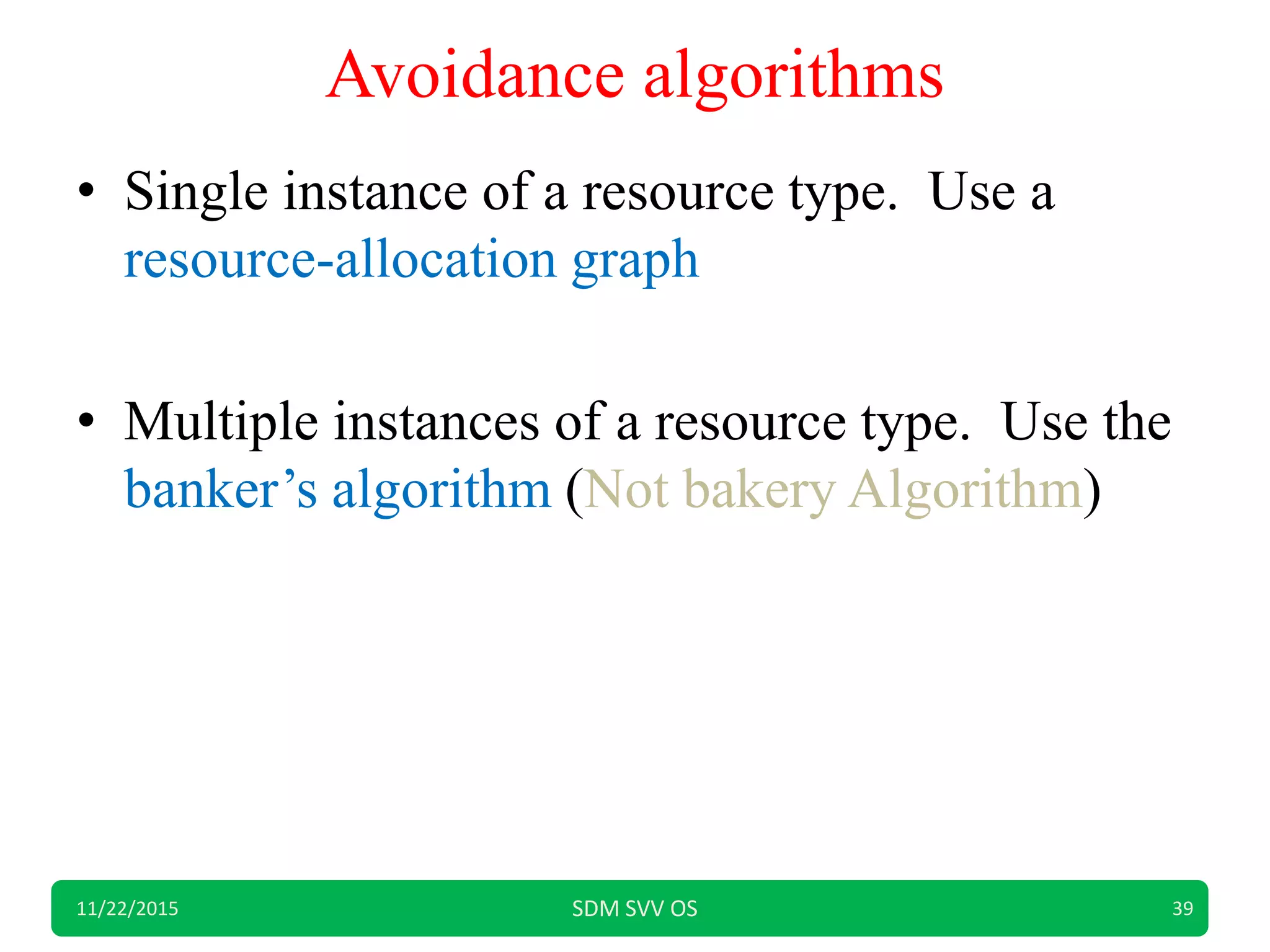 Avoidance algorithms
• Single instance of a resource type. Use a
resource-allocation graph
• Multiple instances of a resource type. Use the
banker’s algorithm (Not bakery Algorithm)
11/22/2015 SDM SVV OS 39
 