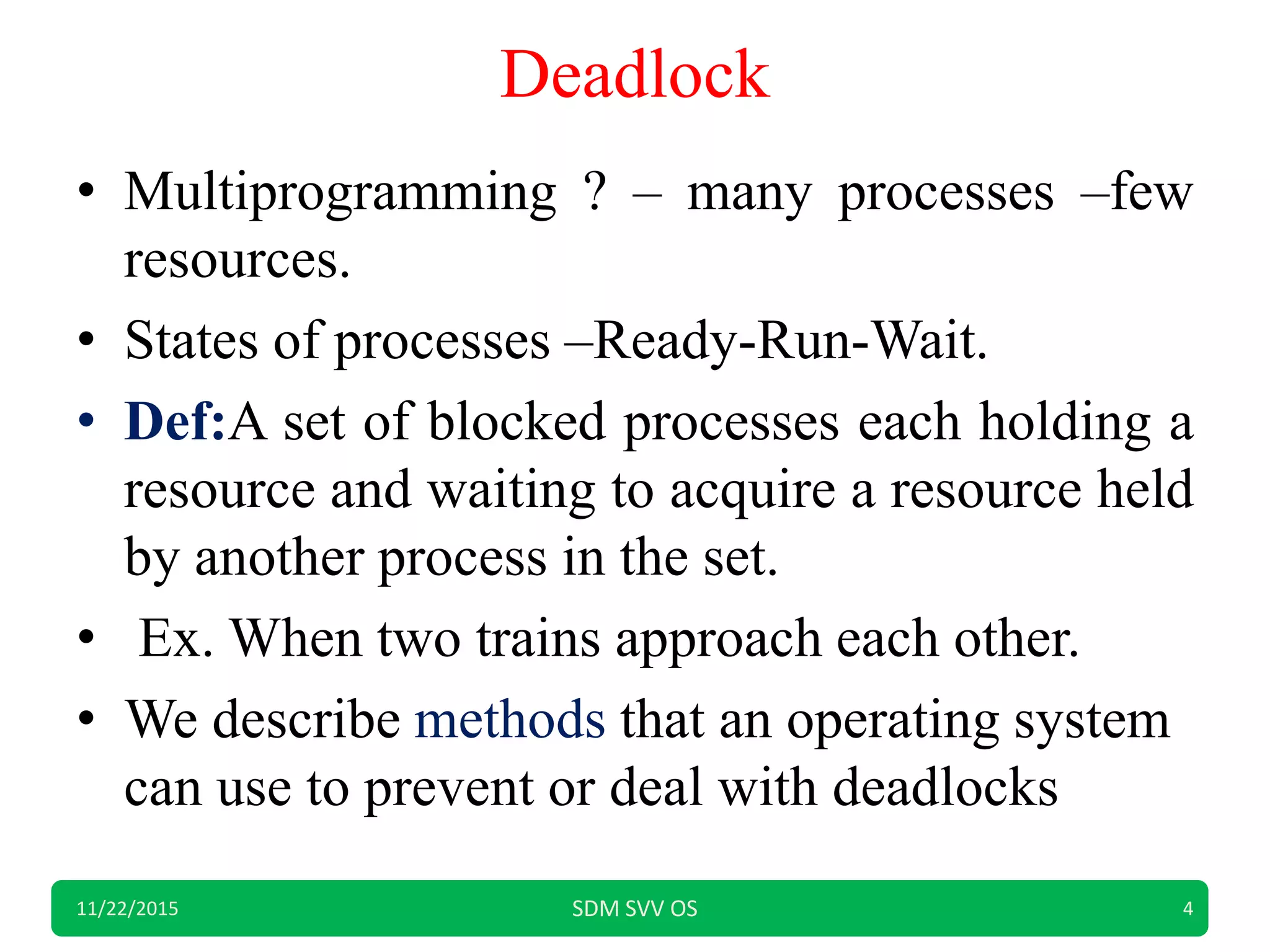 Deadlock
• Multiprogramming ? – many processes –few
resources.
• States of processes –Ready-Run-Wait.
• Def:A set of blocked processes each holding a
resource and waiting to acquire a resource held
by another process in the set.
• Ex. When two trains approach each other.
• We describe methods that an operating system
can use to prevent or deal with deadlocks
11/22/2015 SDM SVV OS 4
 