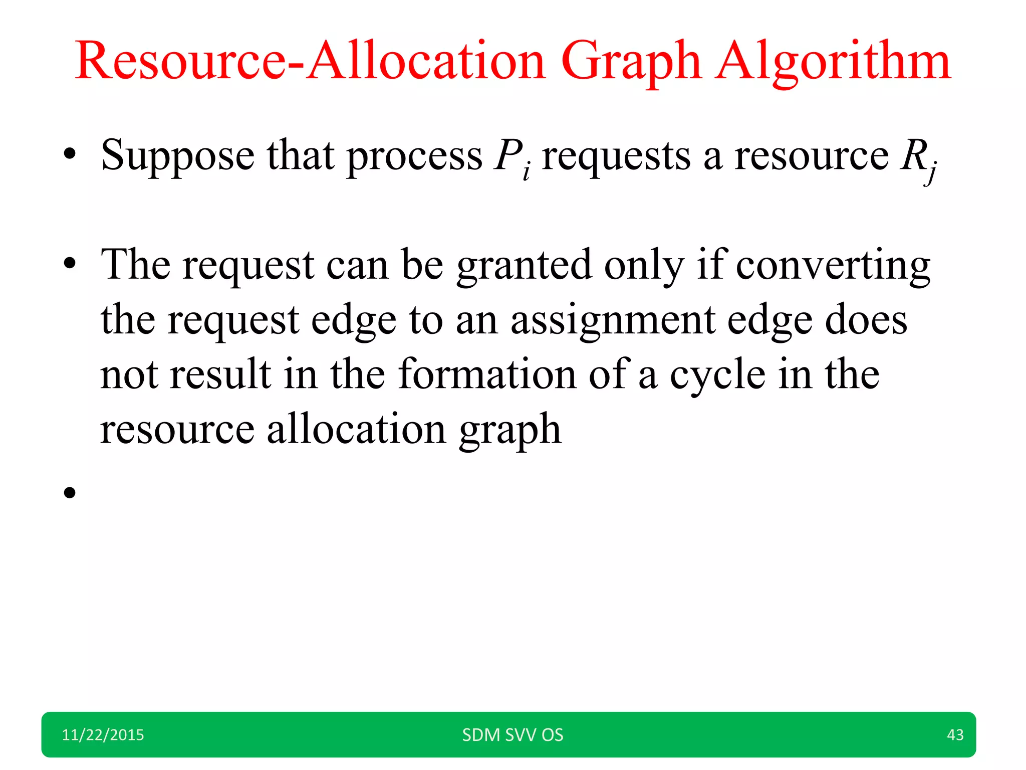 Resource-Allocation Graph Algorithm
• Suppose that process Pi requests a resource Rj
• The request can be granted only if converting
the request edge to an assignment edge does
not result in the formation of a cycle in the
resource allocation graph
•
11/22/2015 SDM SVV OS 43
 