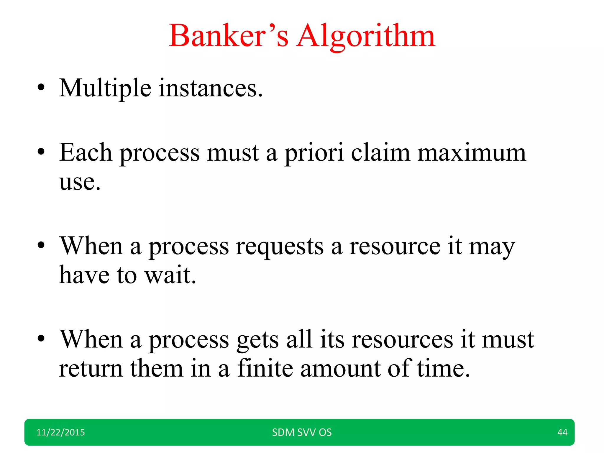 Banker’s Algorithm
• Multiple instances.
• Each process must a priori claim maximum
use.
• When a process requests a resource it may
have to wait.
• When a process gets all its resources it must
return them in a finite amount of time.
11/22/2015 SDM SVV OS 44
 