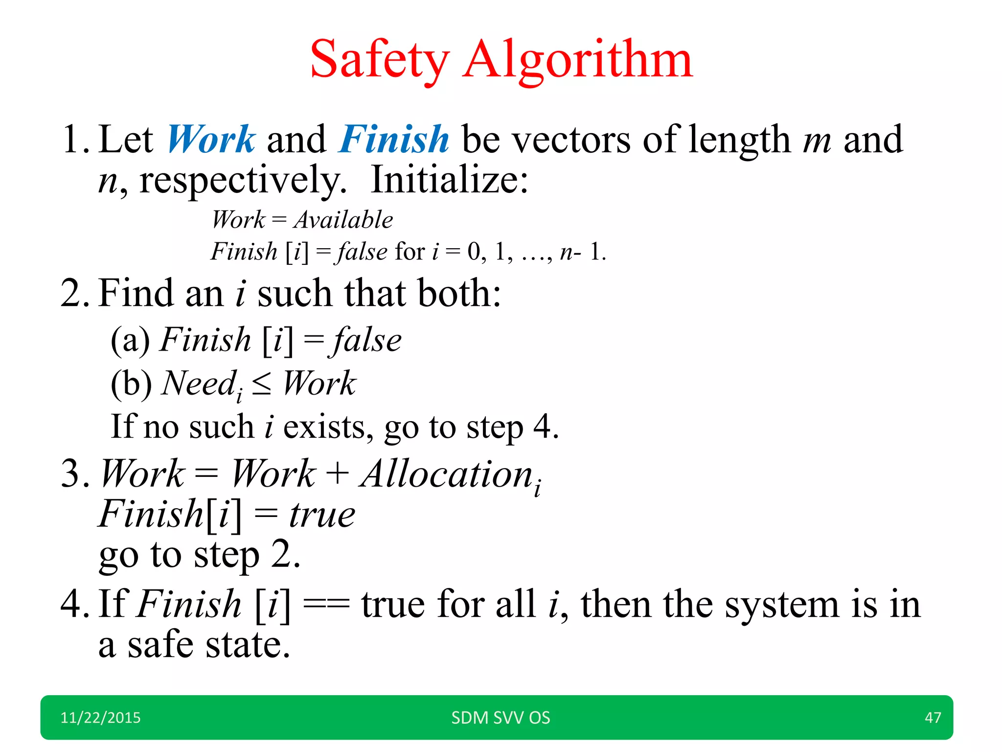 Safety Algorithm
1.Let Work and Finish be vectors of length m and
n, respectively. Initialize:
Work = Available
Finish [i] = false for i = 0, 1, …, n- 1.
2.Find an i such that both:
(a) Finish [i] = false
(b) Needi  Work
If no such i exists, go to step 4.
3.Work = Work + Allocationi
Finish[i] = true
go to step 2.
4.If Finish [i] == true for all i, then the system is in
a safe state.
11/22/2015 SDM SVV OS 47
 