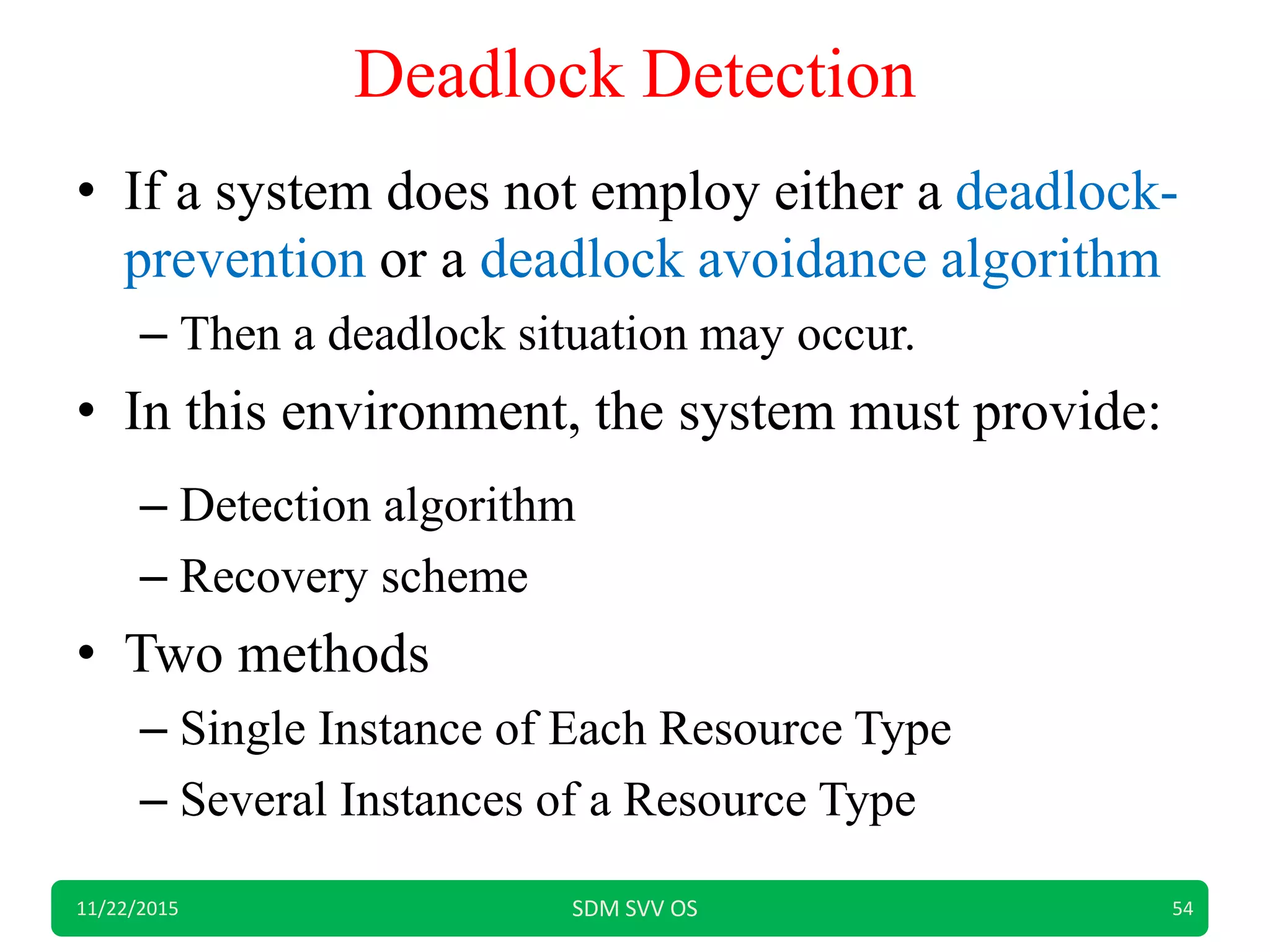 Deadlock Detection
• If a system does not employ either a deadlock-
prevention or a deadlock avoidance algorithm
– Then a deadlock situation may occur.
• In this environment, the system must provide:
– Detection algorithm
– Recovery scheme
• Two methods
– Single Instance of Each Resource Type
– Several Instances of a Resource Type
11/22/2015 SDM SVV OS 54
 