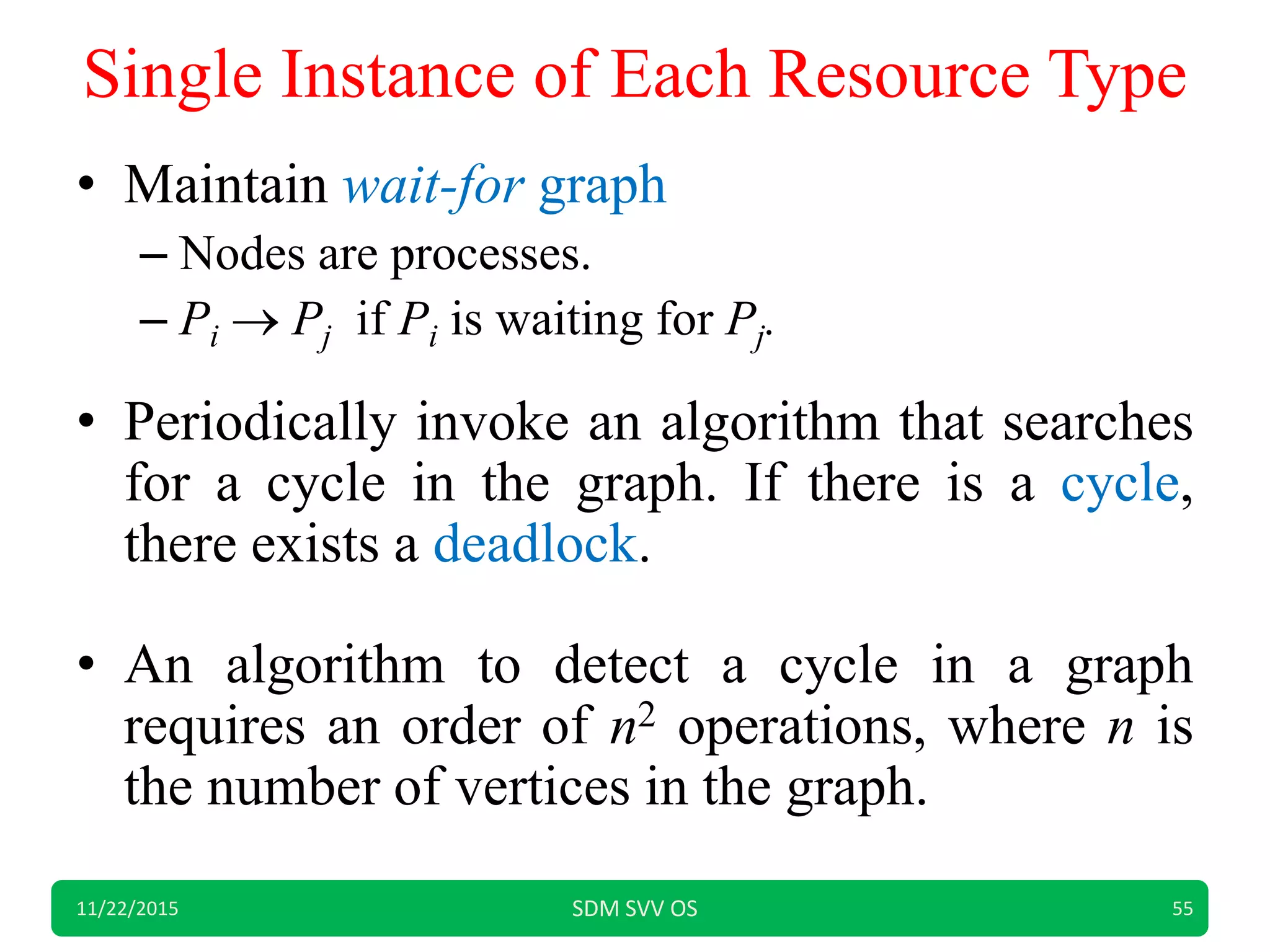 Single Instance of Each Resource Type
• Maintain wait-for graph
– Nodes are processes.
– Pi  Pj if Pi is waiting for Pj.
• Periodically invoke an algorithm that searches
for a cycle in the graph. If there is a cycle,
there exists a deadlock.
• An algorithm to detect a cycle in a graph
requires an order of n2 operations, where n is
the number of vertices in the graph.
11/22/2015 SDM SVV OS 55
 