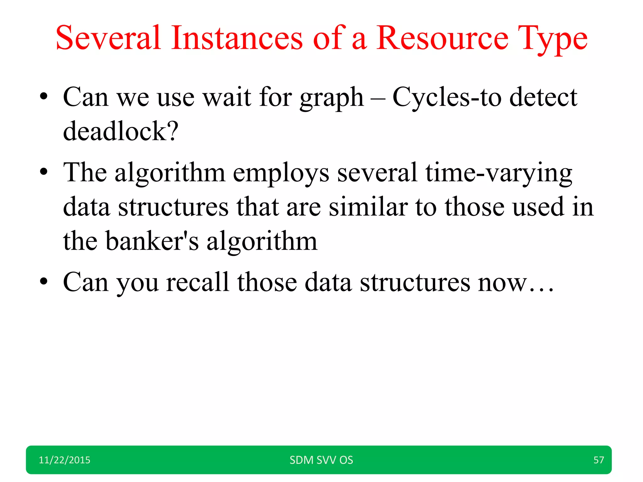 Several Instances of a Resource Type
• Can we use wait for graph – Cycles-to detect
deadlock?
• The algorithm employs several time-varying
data structures that are similar to those used in
the banker's algorithm
• Can you recall those data structures now…
11/22/2015 SDM SVV OS 57
 