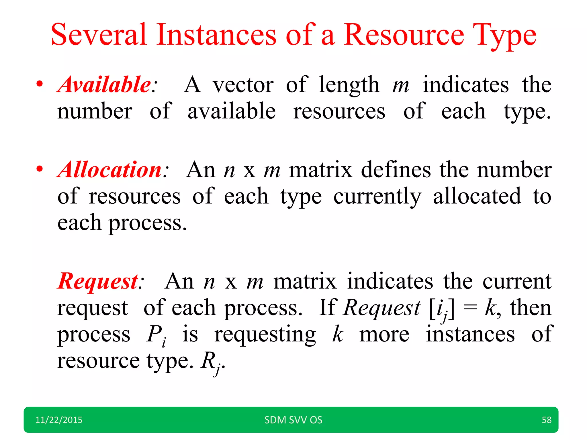 Several Instances of a Resource Type
• Available: A vector of length m indicates the
number of available resources of each type.
• Allocation: An n x m matrix defines the number
of resources of each type currently allocated to
each process.
Request: An n x m matrix indicates the current
request of each process. If Request [ij] = k, then
process Pi is requesting k more instances of
resource type. Rj.
11/22/2015 SDM SVV OS 58
 