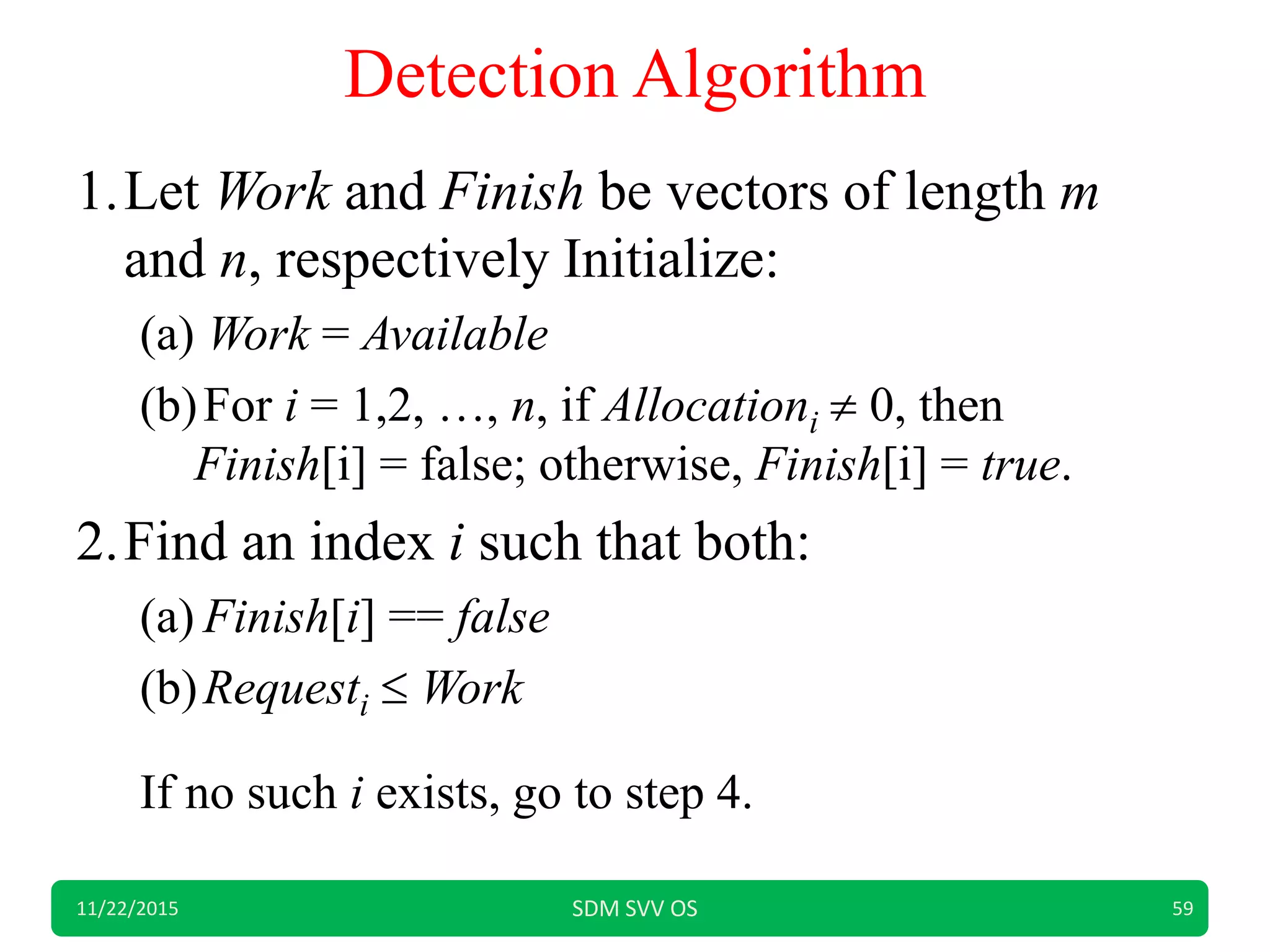Detection Algorithm
1.Let Work and Finish be vectors of length m
and n, respectively Initialize:
(a) Work = Available
(b)For i = 1,2, …, n, if Allocationi  0, then
Finish[i] = false; otherwise, Finish[i] = true.
2.Find an index i such that both:
(a) Finish[i] == false
(b)Requesti  Work
If no such i exists, go to step 4.
11/22/2015 SDM SVV OS 59
 