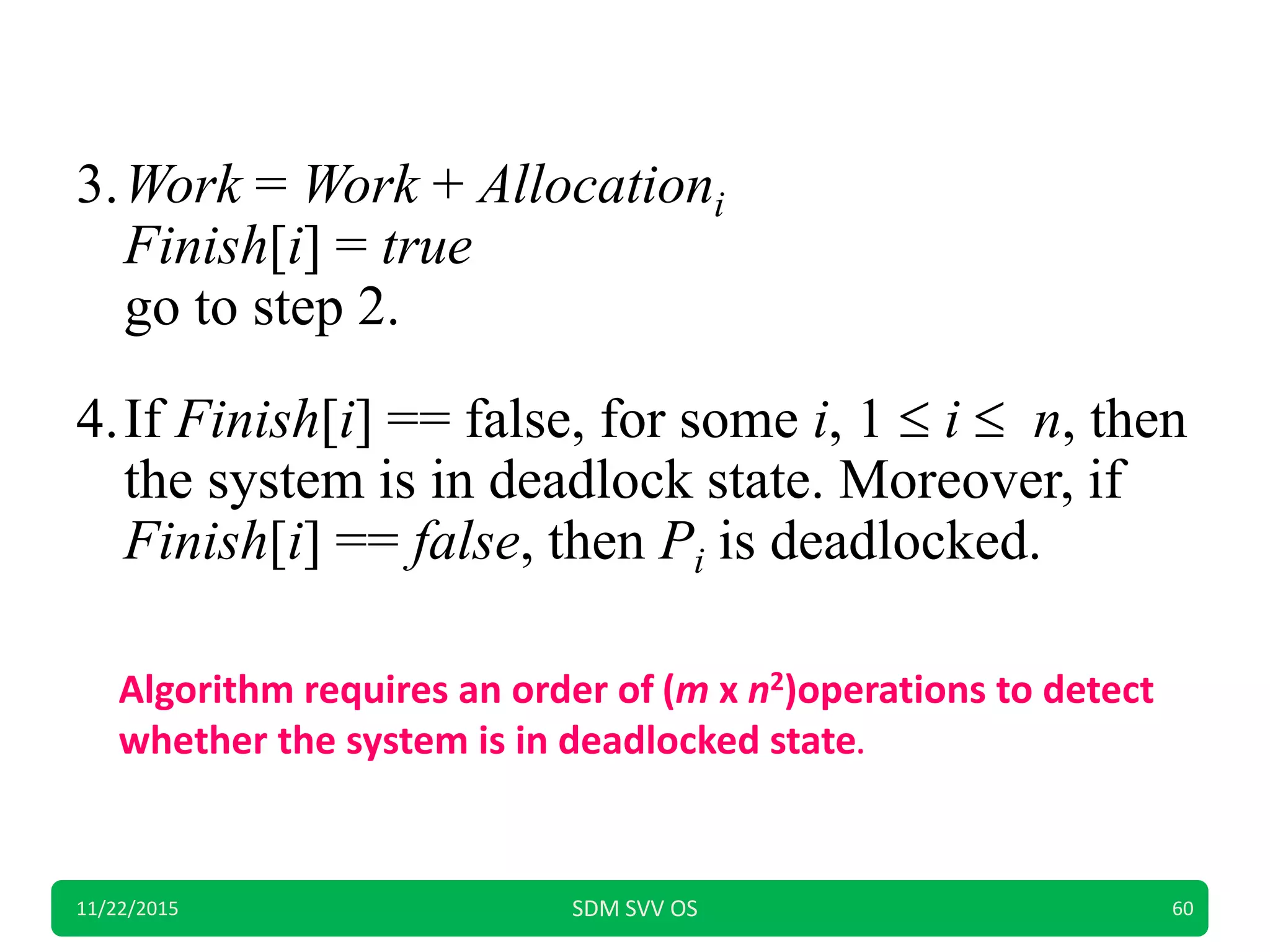 3.Work = Work + Allocationi
Finish[i] = true
go to step 2.
4.If Finish[i] == false, for some i, 1  i  n, then
the system is in deadlock state. Moreover, if
Finish[i] == false, then Pi is deadlocked.
11/22/2015 SDM SVV OS 60
Algorithm requires an order of (m x n2)operations to detect
whether the system is in deadlocked state.
 