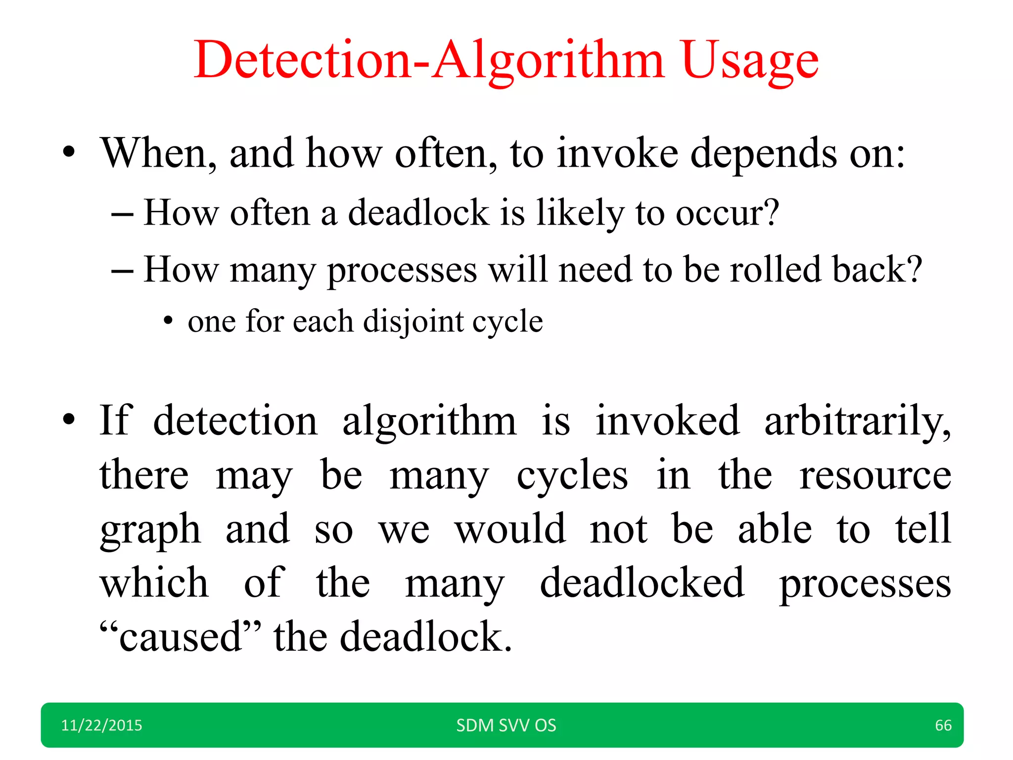 Detection-Algorithm Usage
• When, and how often, to invoke depends on:
– How often a deadlock is likely to occur?
– How many processes will need to be rolled back?
• one for each disjoint cycle
• If detection algorithm is invoked arbitrarily,
there may be many cycles in the resource
graph and so we would not be able to tell
which of the many deadlocked processes
“caused” the deadlock.
11/22/2015 SDM SVV OS 66
 