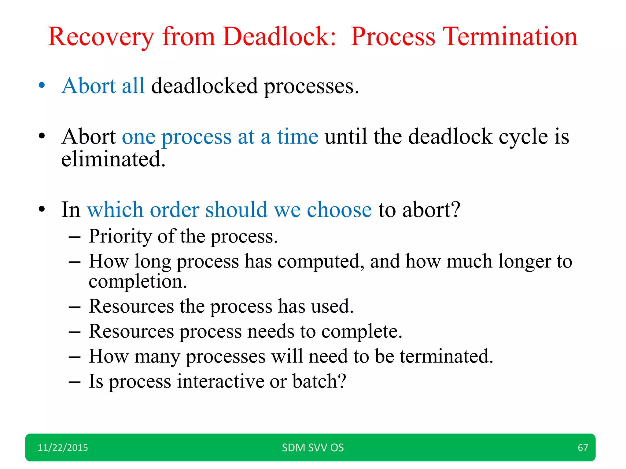 Recovery from Deadlock: Process Termination
• Abort all deadlocked processes.
• Abort one process at a time until the deadlock cycle is
eliminated.
• In which order should we choose to abort?
– Priority of the process.
– How long process has computed, and how much longer to
completion.
– Resources the process has used.
– Resources process needs to complete.
– How many processes will need to be terminated.
– Is process interactive or batch?
11/22/2015 SDM SVV OS 67
 