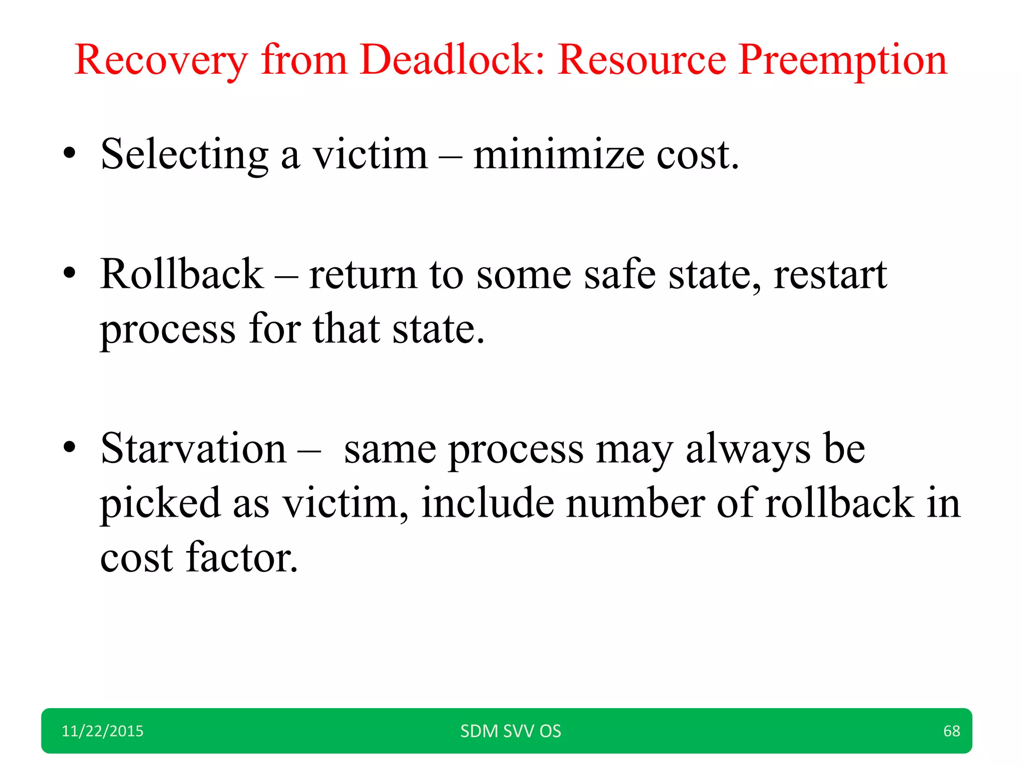 Recovery from Deadlock: Resource Preemption
• Selecting a victim – minimize cost.
• Rollback – return to some safe state, restart
process for that state.
• Starvation – same process may always be
picked as victim, include number of rollback in
cost factor.
11/22/2015 SDM SVV OS 68
 