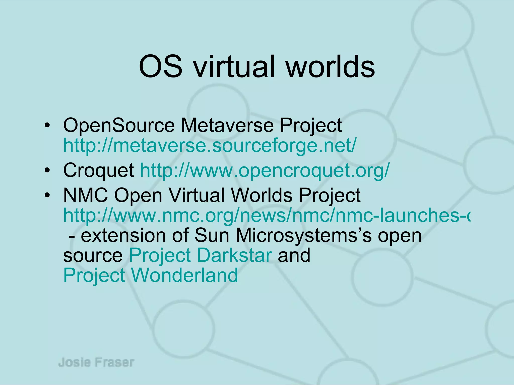 OS virtual worlds OpenSource Metaverse Project  http://metaverse.sourceforge.net/ Croquet  http://www.opencroquet.org/ NMC Open Virtual Worlds Project  http://www.nmc.org/news/nmc/nmc-launches-open-virtual-worlds-project  - extension of Sun Microsystem s’s  open source  Project  Darkstar  and   Project Wonderland   