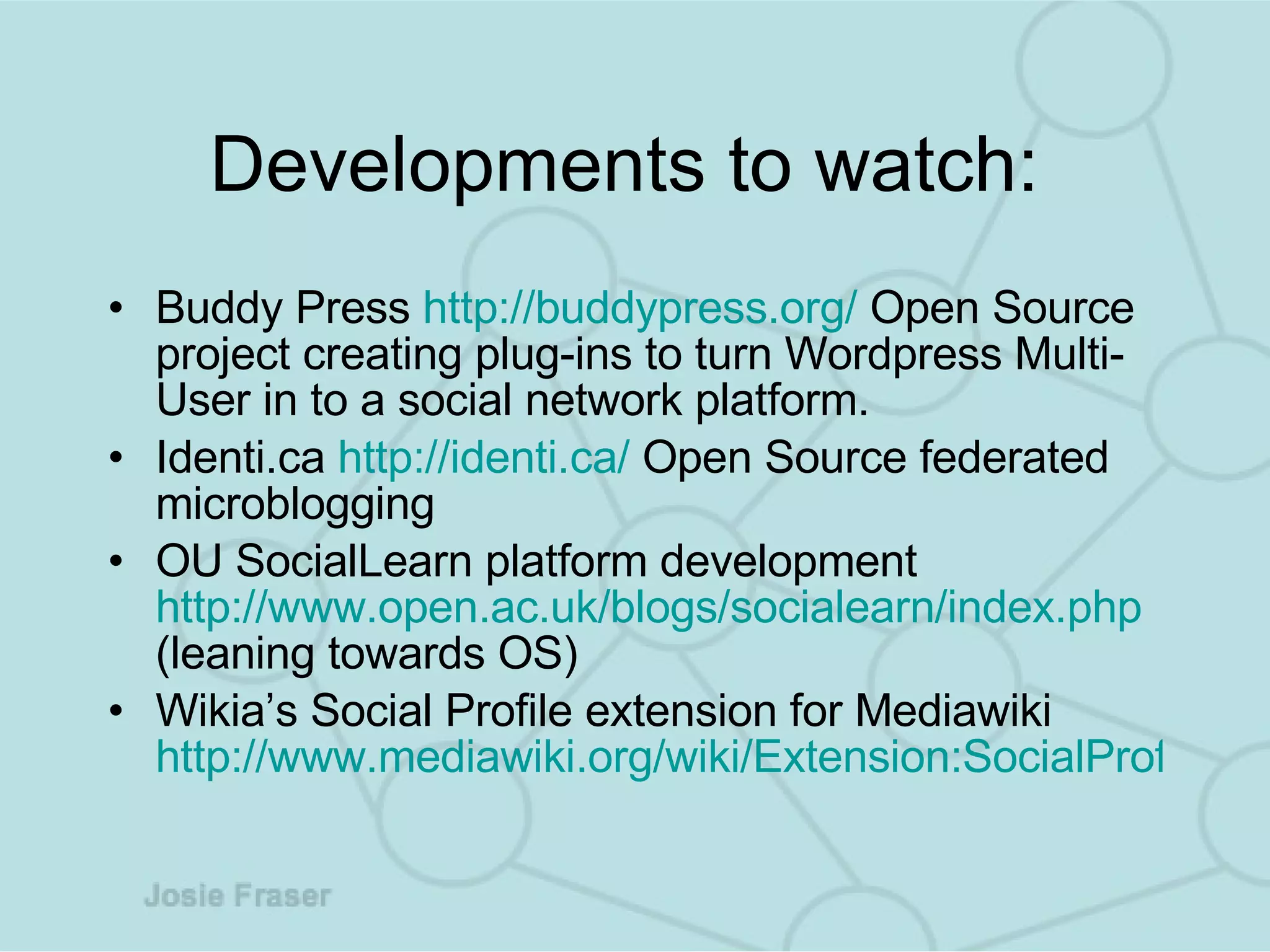 Developments to watch:  Buddy Press  http://buddypress.org/  Open Source project creating plug-ins to turn Wordpress Multi-User in to a social network platform. Identi.ca  http://identi.ca/  Open Source federated microblogging OU SocialLearn platform development  http://www.open.ac.uk/blogs/socialearn/index.php  (leaning towards OS) Wikia’s Social Profile extension for Mediawiki  http://www.mediawiki.org/wiki/Extension:SocialProfile 